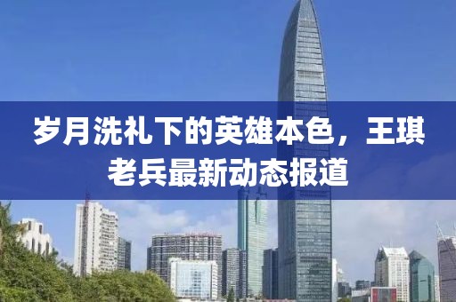 歲月洗禮下的英雄本色，王琪老兵最新動態報道