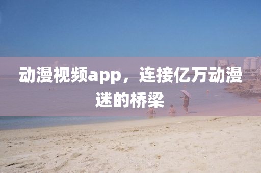 動漫視頻app，連接億萬動漫迷的橋梁