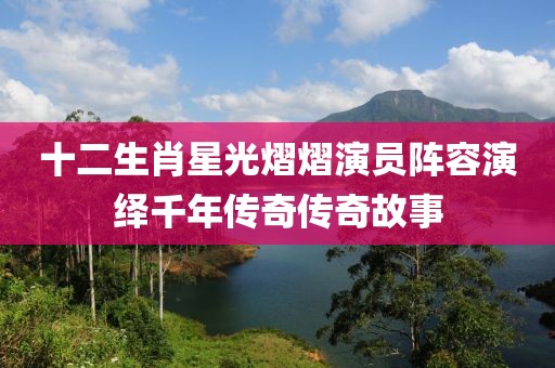 十二生肖星光熠熠演員陣容演繹千年傳奇傳奇故事