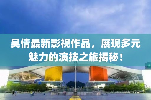 吳倩最新影視作品，展現多元魅力的演技之旅揭秘！