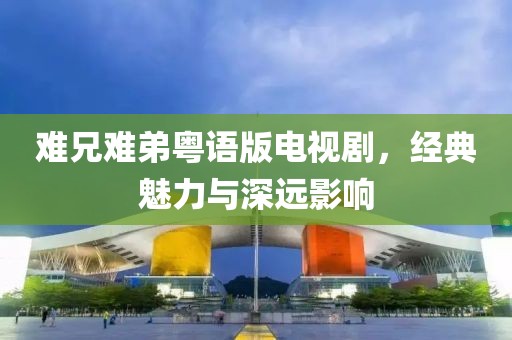 難兄難弟粵語版電視劇，經典魅力與深遠影響