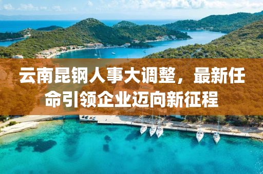 云南昆鋼人事大調整，最新任命引領企業邁向新征程