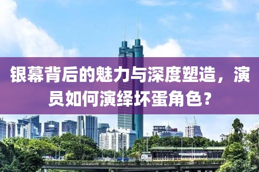 銀幕背后的魅力與深度塑造，演員如何演繹壞蛋角色？