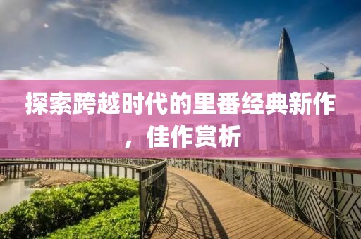 探索跨越時代的里番經典新作，佳作賞析