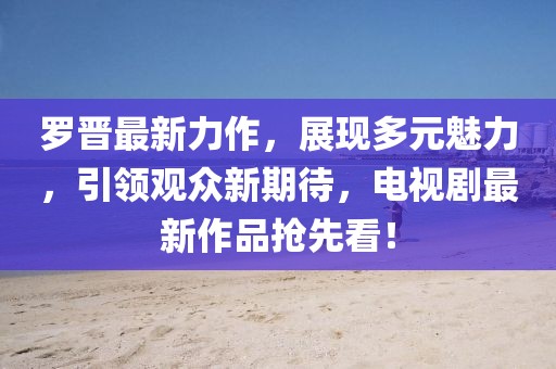 羅晉最新力作，展現多元魅力，引領觀眾新期待，電視劇最新作品搶先看！