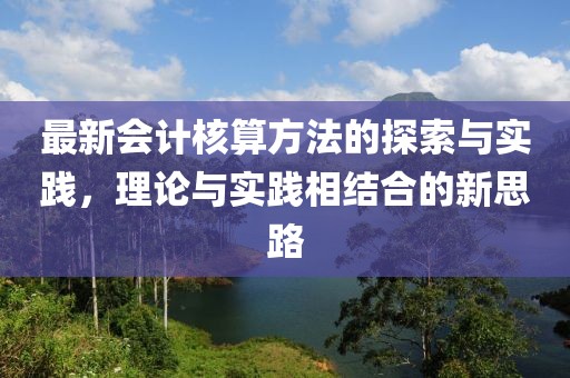 最新會計核算方法的探索與實踐，理論與實踐相結合的新思路