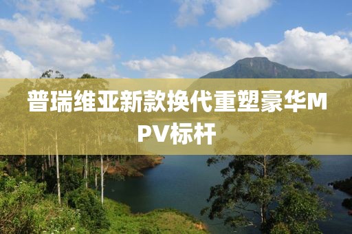 普瑞維亞新款換代重塑豪華MPV標桿