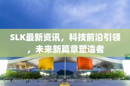 SLK最新資訊，科技前沿引領，未來新篇章塑造者