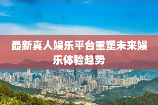 最新真人娛樂平臺重塑未來娛樂體驗趨勢
