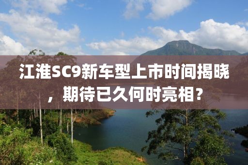 江淮SC9新車型上市時間揭曉，期待已久何時亮相？