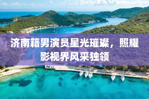 濟南籍男演員星光璀璨，照耀影視界風采獨領