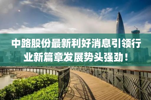 中路股份最新利好消息引領行業新篇章發展勢頭強勁！