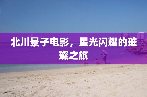 北川景子電影，星光閃耀的璀璨之旅