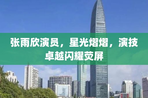 張雨欣演員，星光熠熠，演技卓越閃耀熒屏