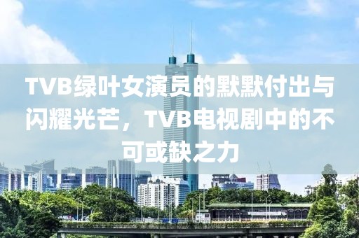 TVB綠葉女演員的默默付出與閃耀光芒，TVB電視劇中的不可或缺之力