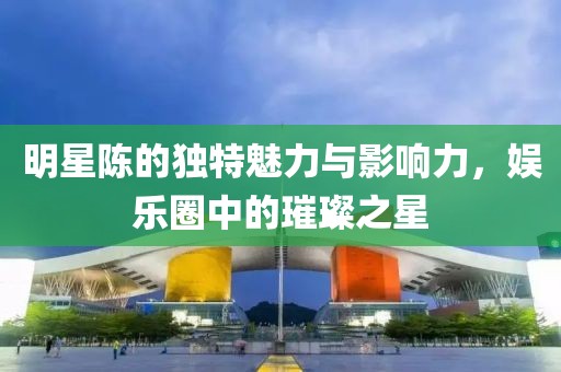 明星陳的獨特魅力與影響力，娛樂圈中的璀璨之星