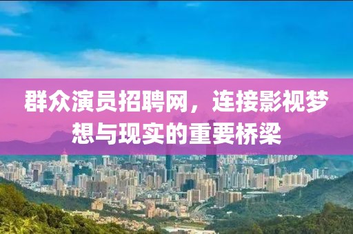 群眾演員招聘網，連接影視夢想與現實的重要橋梁