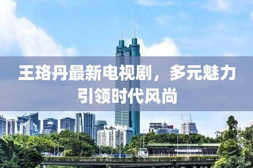 王珞丹最新電視劇，多元魅力引領時代風尚