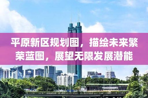 平原新區規劃圖，描繪未來繁榮藍圖，展望無限發展潛能