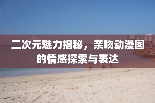 二次元魅力揭秘，親吻動漫圖的情感探索與表達