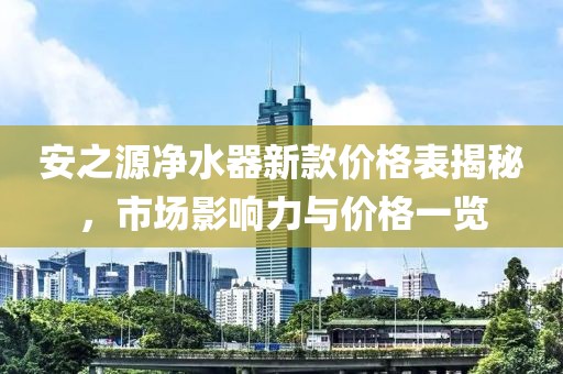 安之源凈水器新款價格表揭秘，市場影響力與價格一覽