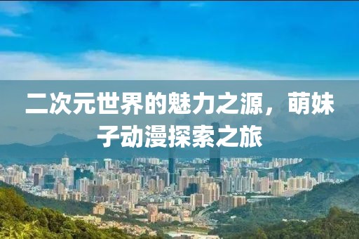 二次元世界的魅力之源，萌妹子動漫探索之旅