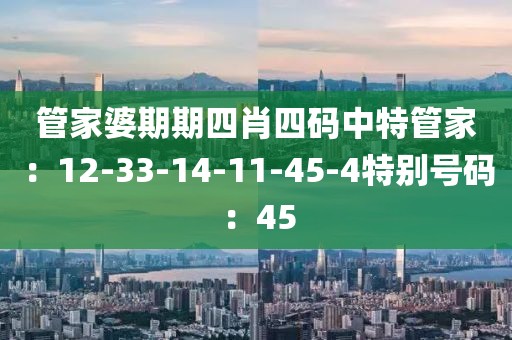 管家婆期期四肖四碼中特管家：12-33-14-11-45-4特別號碼：45