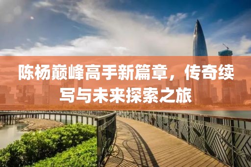 陳楊巔峰高手新篇章，傳奇續寫與未來探索之旅