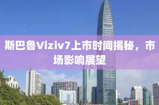 斯巴魯Viziv7上市時間揭秘，市場影響展望