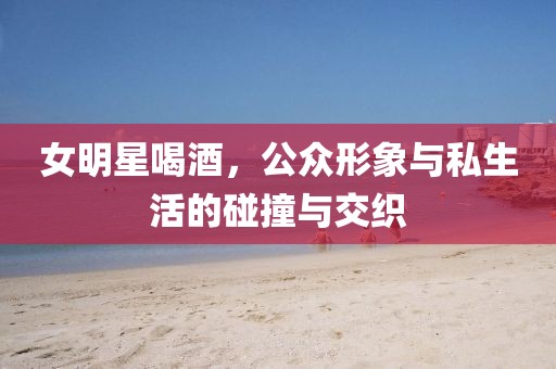 女明星喝酒，公眾形象與私生活的碰撞與交織