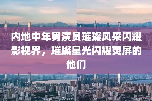 內地中年男演員璀璨風采閃耀影視界，璀璨星光閃耀熒屏的他們
