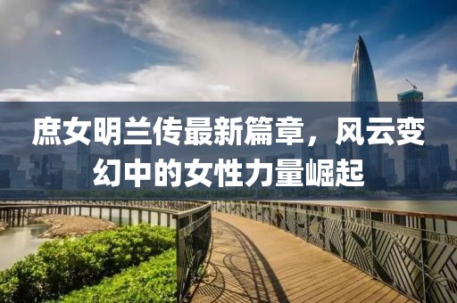 庶女明蘭傳最新篇章，風云變幻中的女性力量崛起