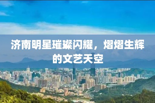 濟南明星璀璨閃耀，熠熠生輝的文藝天空