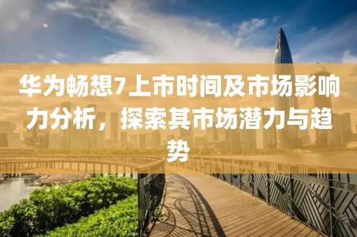 華為暢想7上市時間及市場影響力分析，探索其市場潛力與趨勢