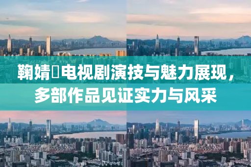 鞠婧祎電視劇演技與魅力展現，多部作品見證實力與風采