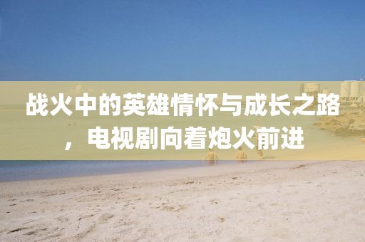 戰火中的英雄情懷與成長之路，電視劇向著炮火前進