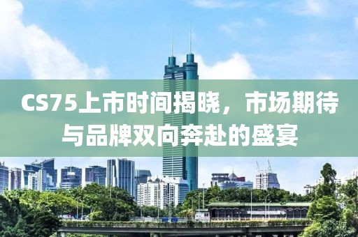 CS75上市時間揭曉，市場期待與品牌雙向奔赴的盛宴
