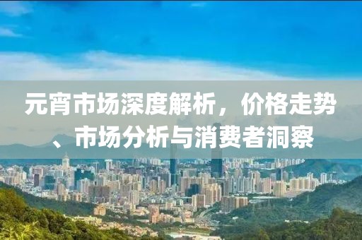 元宵市場深度解析，價格走勢、市場分析與消費者洞察