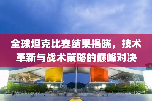 全球坦克比賽結果揭曉，技術革新與戰術策略的巔峰對決
