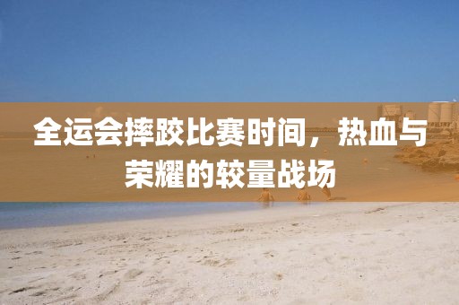 全運會摔跤比賽時間，熱血與榮耀的較量戰場