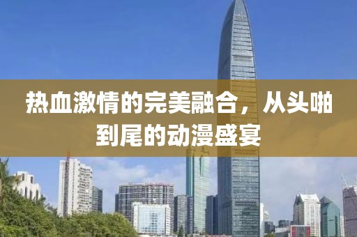 熱血激情的完美融合，從頭啪到尾的動漫盛宴