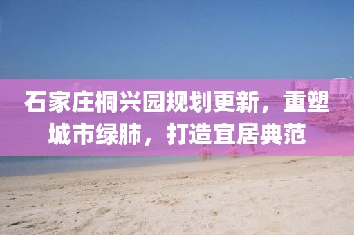 石家莊桐興園規劃更新，重塑城市綠肺，打造宜居典范