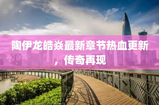 陶伊龍皓焱最新章節熱血更新，傳奇再現