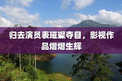 歸去演員表璀璨奪目，影視作品熠熠生輝