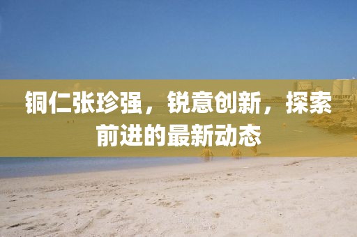 銅仁張珍強，銳意創新，探索前進的最新動態