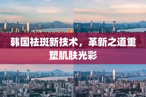韓國祛斑新技術，革新之道重塑肌膚光彩