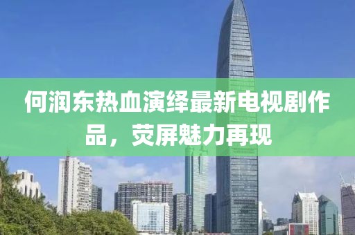 何潤東熱血演繹最新電視劇作品，熒屏魅力再現