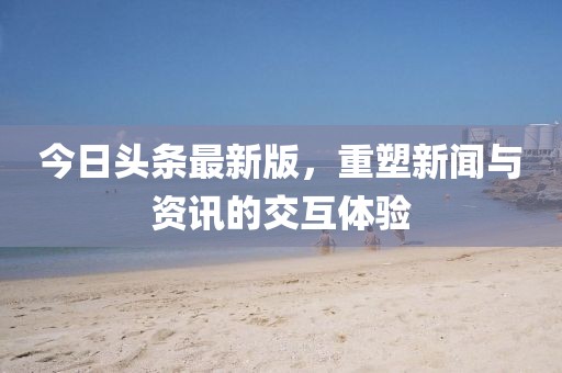 今日頭條最新版，重塑新聞與資訊的交互體驗