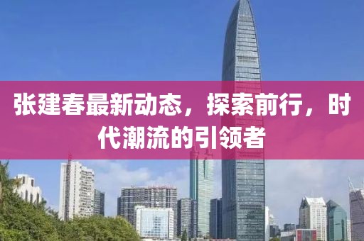 張建春最新動態，探索前行，時代潮流的引領者
