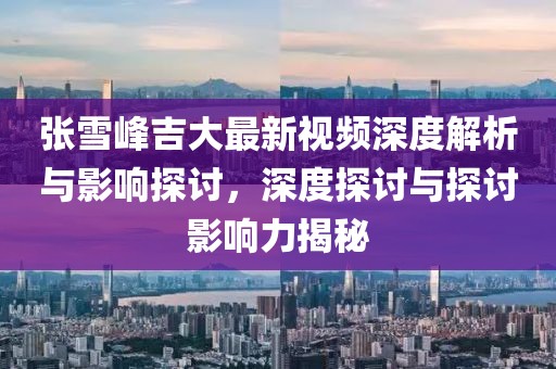 張雪峰吉大最新視頻深度解析與影響探討，深度探討與探討影響力揭秘